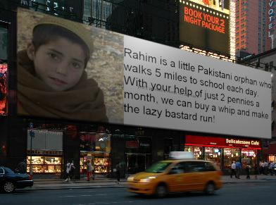 Rahim is a little Pakistani orphan who walks 5 miles to school each day. With your help of just 2 pennies a month, we can buy a whip and make the lazy bastard run! 